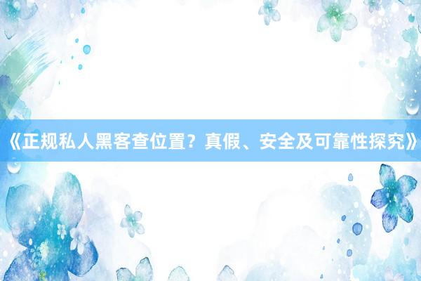 《正规私人黑客查位置？真假、安全及可靠性探究》